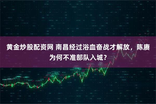 黄金炒股配资网 南昌经过浴血奋战才解放，陈赓为何不准部队入城？