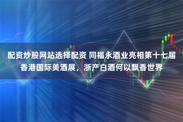 配资炒股网站选择配资 同福永酒业亮相第十七届香港国际美酒展，浙产白酒何以飘香世界