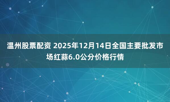 温州股票配资 2025年12月14日全国主要批发市场红蒜6.0公分价格行情