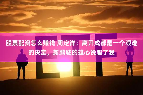 股票配资怎么赚钱 周定洋：离开成都是一个艰难的决定，新鹏城的雄心说服了我