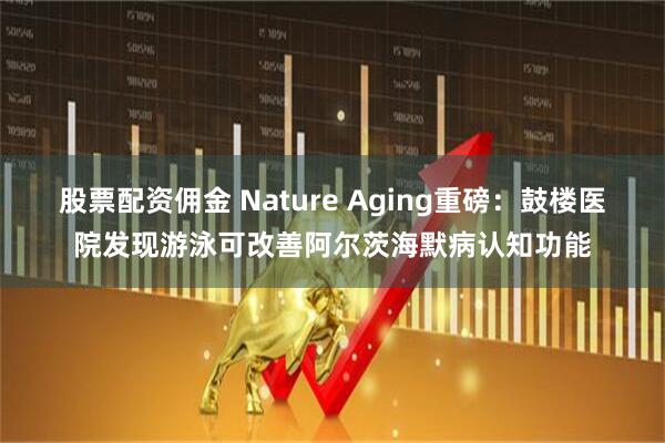 股票配资佣金 Nature Aging重磅：鼓楼医院发现游泳可改善阿尔茨海默病认知功能