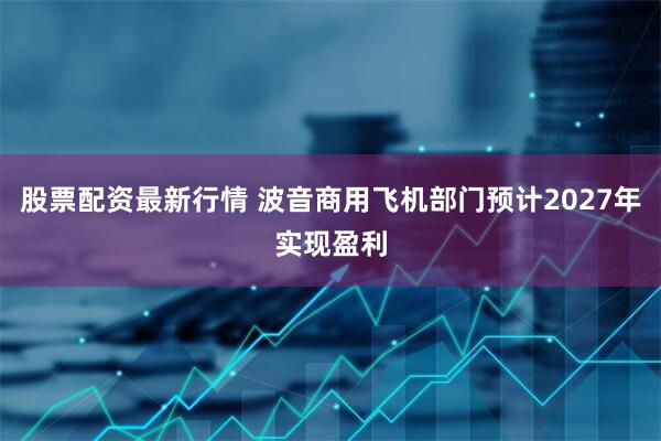股票配资最新行情 波音商用飞机部门预计2027年实现盈利