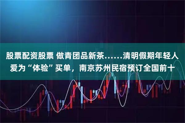 股票配资股票 做青团品新茶……清明假期年轻人爱为“体验”买单,南京苏州民宿预订全国前十