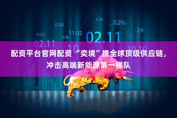 配资平台官网配资 “奕境”携全球顶级供应链，冲击高端新能源第一梯队