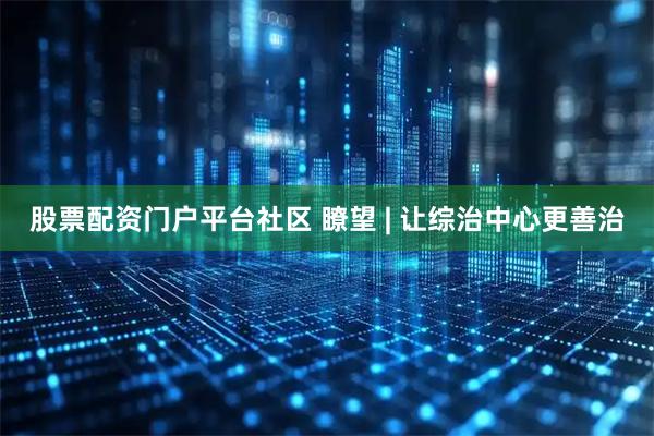 股票配资门户平台社区 瞭望 | 让综治中心更善治