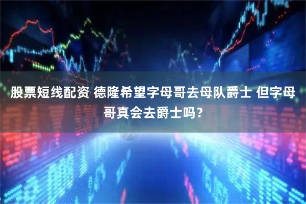 股票短线配资 德隆希望字母哥去母队爵士 但字母哥真会去爵士吗？