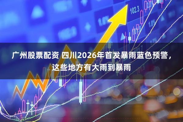 广州股票配资 四川2026年首发暴雨蓝色预警，这些地方有大雨到暴雨