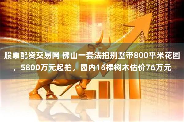 股票配资交易网 佛山一套法拍别墅带800平米花园，5800万元起拍，园内16棵树木估价76万元
