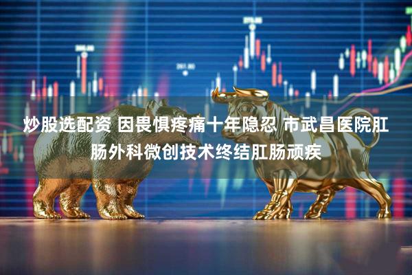 炒股选配资 因畏惧疼痛十年隐忍 市武昌医院肛肠外科微创技术终结肛肠顽疾