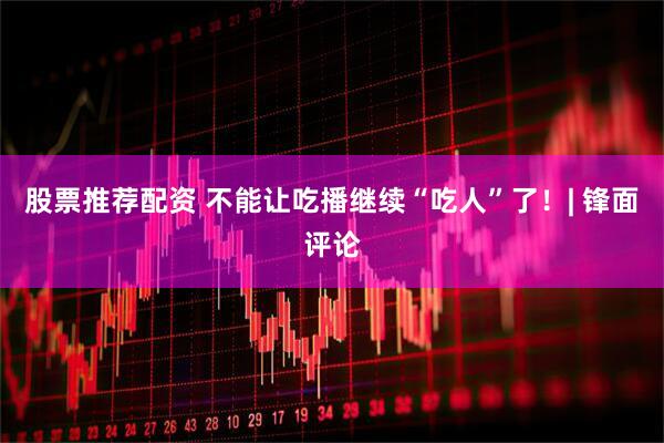 股票推荐配资 不能让吃播继续“吃人”了！| 锋面评论