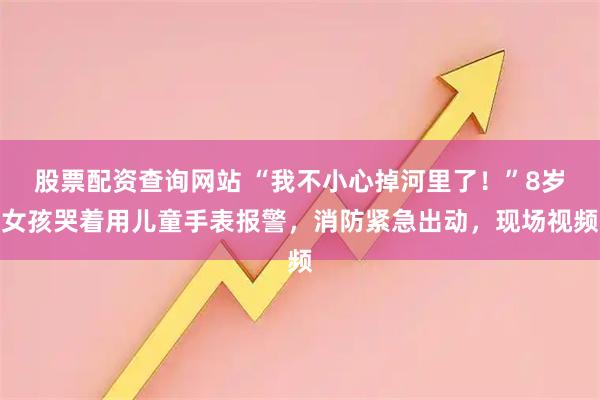股票配资查询网站 “我不小心掉河里了！”8岁女孩哭着用儿童手表报警，消防紧急出动，现场视频